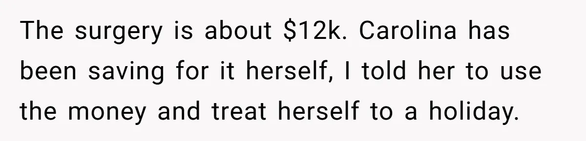 The surgery is about $12k. Carolina has been saving for it herself, I told her to use the money and treat herself to a holiday.
