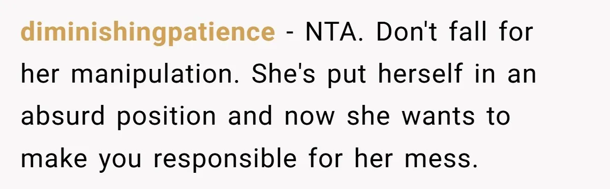 diminishingpatience − NTA. Don't fall for her manipulation. She's put herself in an absurd position and now she wants to make you responsible for her mess.