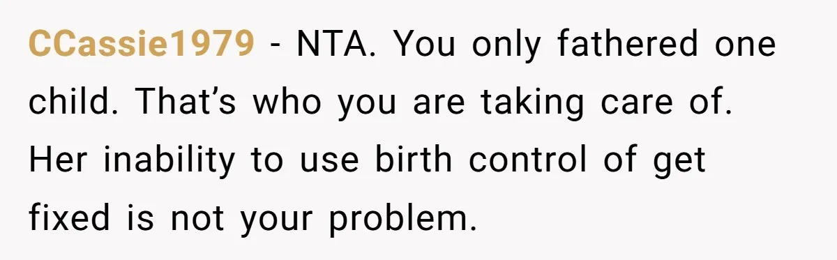 CCassie1979 − NTA. You only fathered one child. That’s who you are taking care of. Her inability to use birth control of get fixed is not your problem.