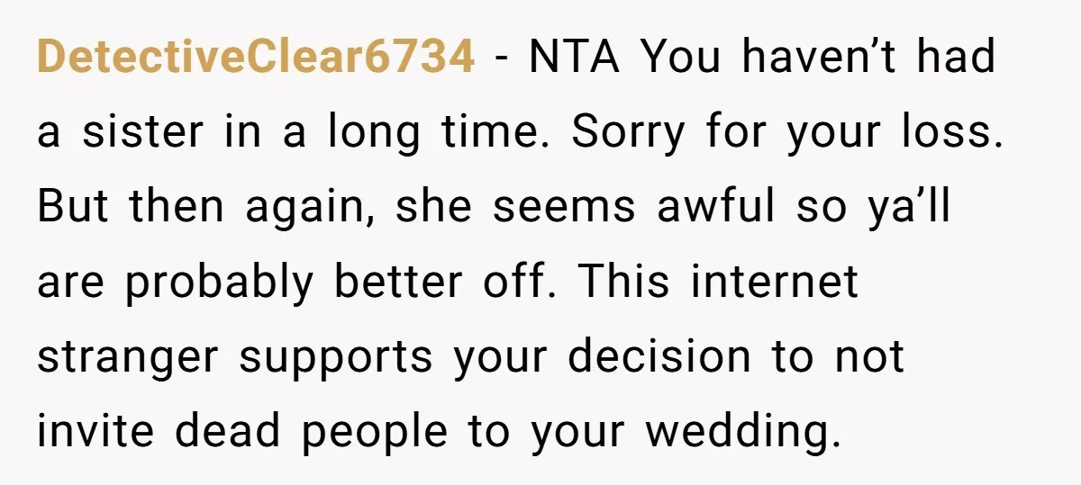 DetectiveClear6734 − NTA You haven’t had a sister in a long time. Sorry for your loss. But then again, she seems awful so ya’ll are probably better off. This internet...