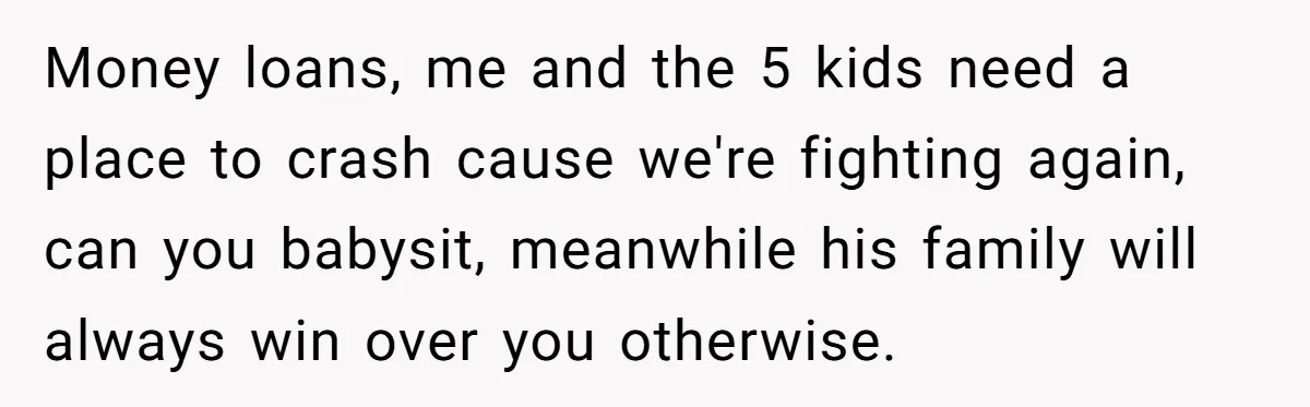 Money loans, me and the 5 kids need a place to crash cause we're fighting again, can you babysit, meanwhile his family will always win over you otherwise.