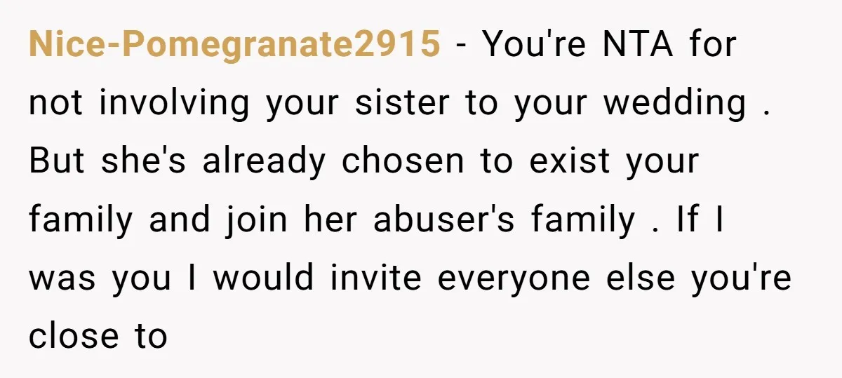 Nice-Pomegranate2915 − You're NTA for not involving your sister to your wedding . But she's already chosen to exist your family and join her abuser's family . If I was...
