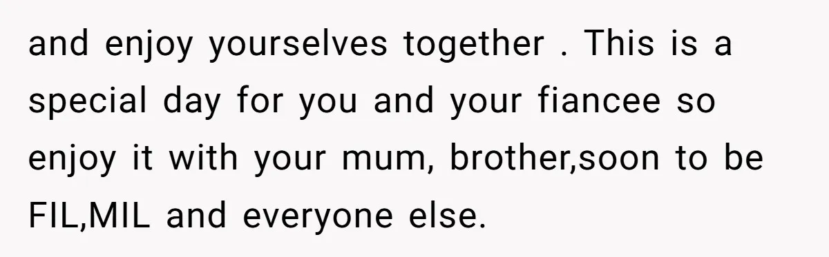 and enjoy yourselves together . This is a special day for you and your fiancee so enjoy it with your mum, brother,soon to be FIL,MIL and everyone else.