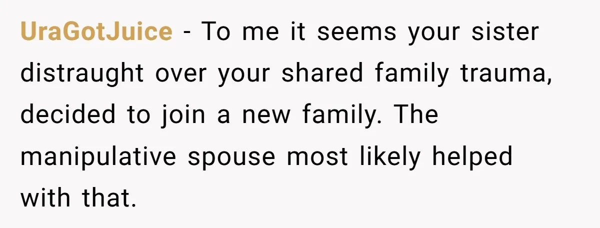 UraGotJuice − To me it seems your sister distraught over your shared family trauma, decided to join a new family. The manipulative spouse most likely helped with that.