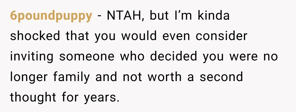 6poundpuppy − NTAH, but I’m kinda shocked that you would even consider inviting someone who decided you were no longer family and not worth a second thought for years.