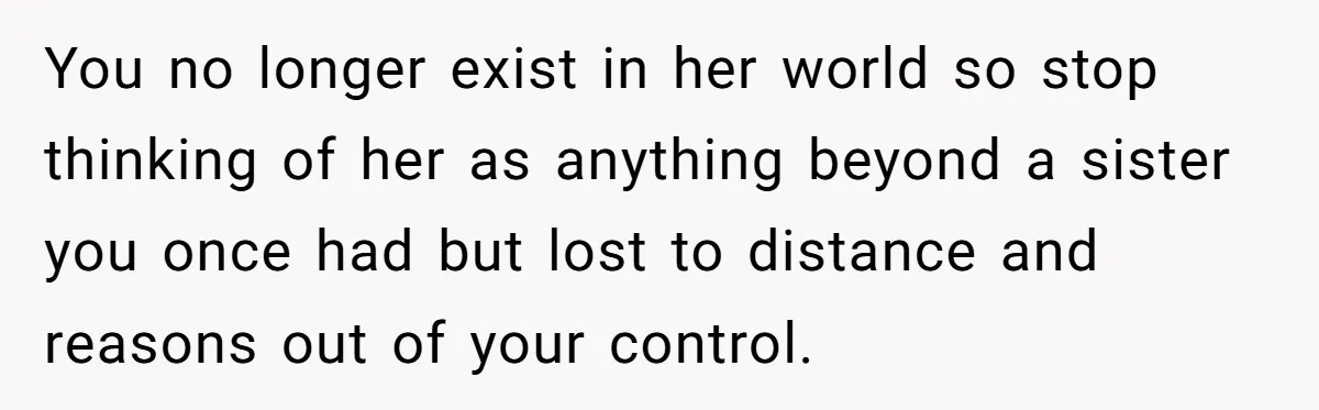 You no longer exist in her world so stop thinking of her as anything beyond a sister you once had but lost to distance and reasons out of your control.