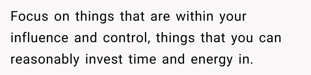 Focus on things that are within your influence and control, things that you can reasonably invest time and energy in.