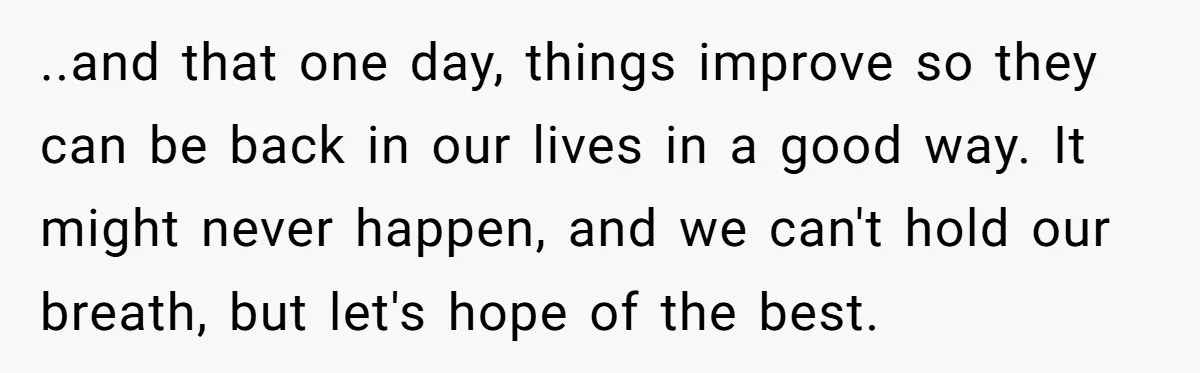 ..and that one day, things improve so they can be back in our lives in a good way. It might never happen, and we can't hold our breath, but let's...