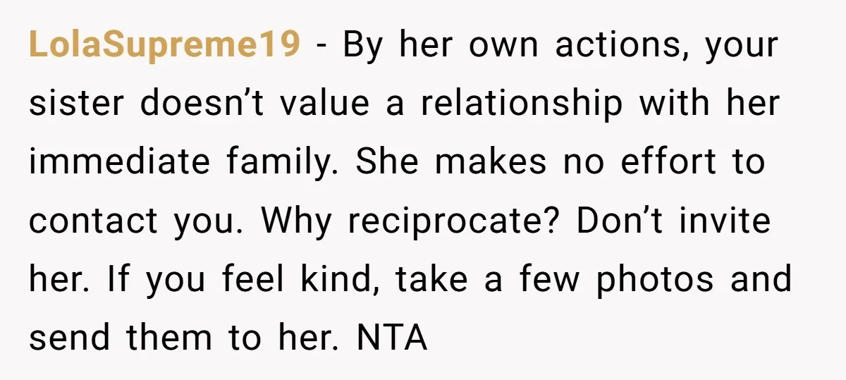 LolaSupreme19 − By her own actions, your sister doesn’t value a relationship with her immediate family. She makes no effort to contact you. Why reciprocate? Don’t invite her. If you...