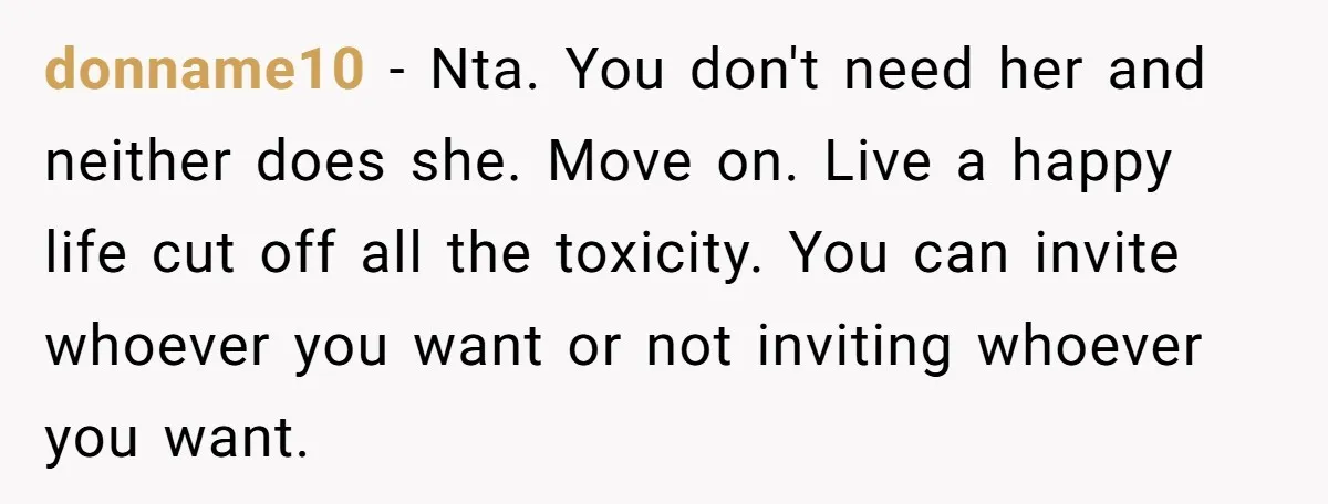 donname10 − Nta. You don't need her and neither does she. Move on. Live a happy life cut off all the toxicity. You can invite whoever you want or not...