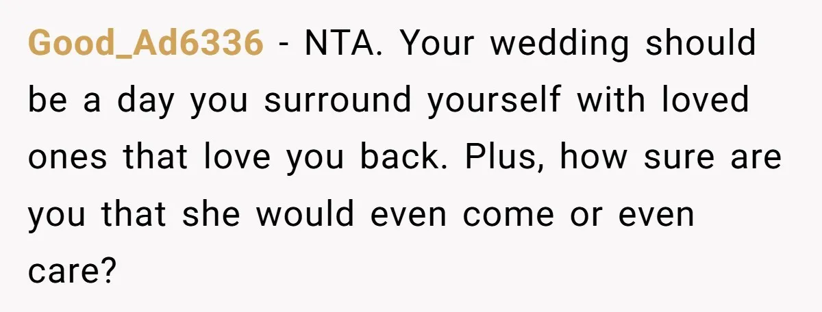 Good_Ad6336 − NTA. Your wedding should be a day you surround yourself with loved ones that love you back. Plus, how sure are you that she would even come or...