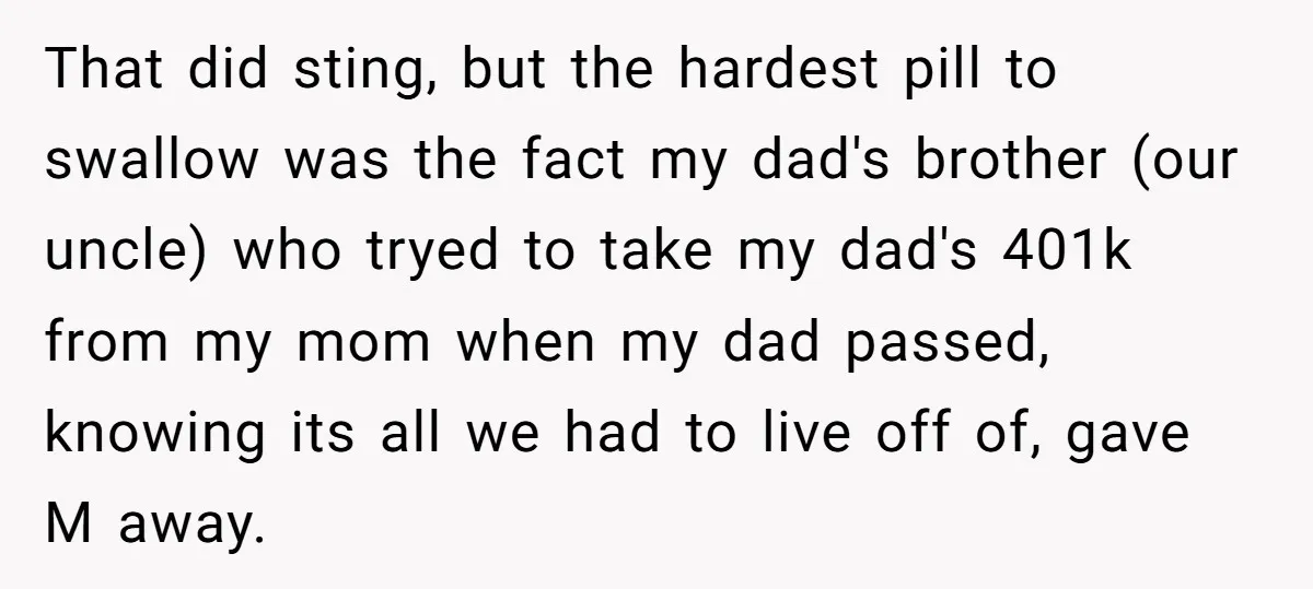 That did sting, but the hardest pill to swallow was the fact my dad's brother (our uncle) who tryed to take my dad's 401k from my mom when my dad...
