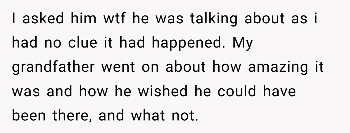 I asked him wtf he was talking about as i had no clue it had happened. My grandfather went on about how amazing it was and how he wished he...