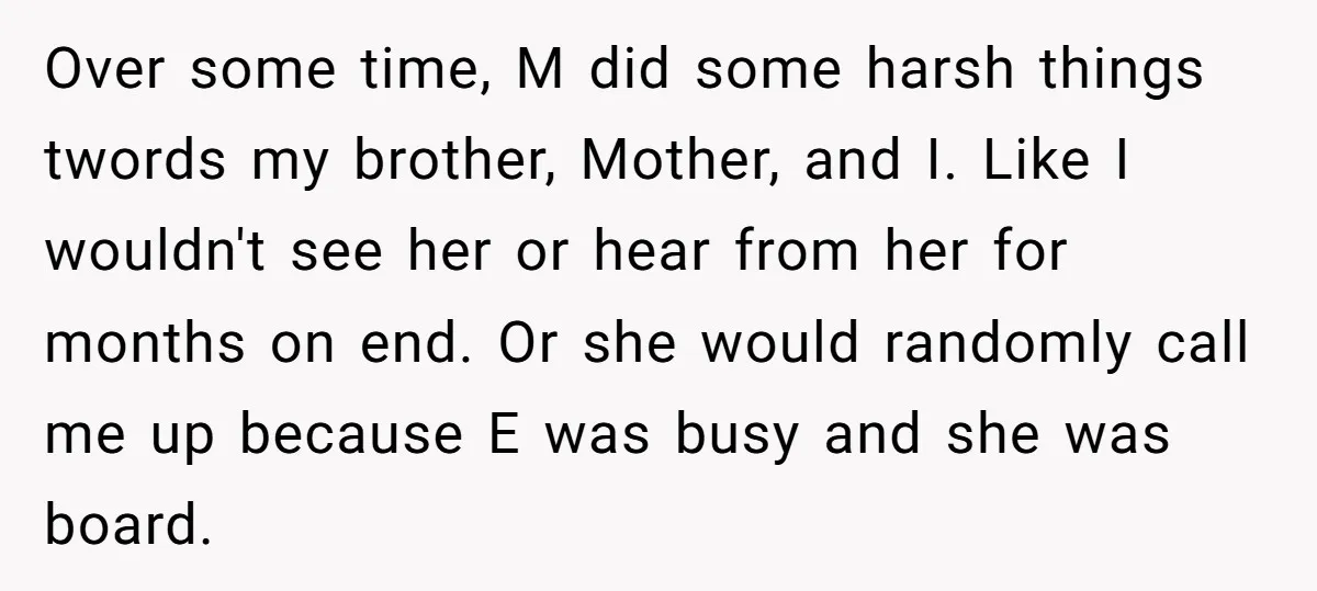 Over some time, M did some harsh things twords my brother, Mother, and I. Like I wouldn't see her or hear from her for months on end. Or she would...
