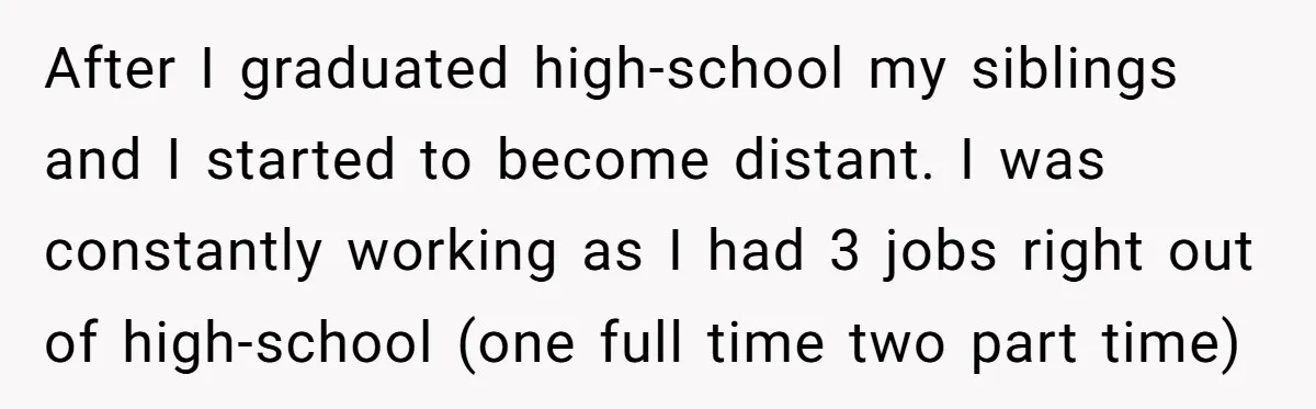 After I graduated high-school my siblings and I started to become distant. I was constantly working as I had 3 jobs right out of high-school (one full time two part...