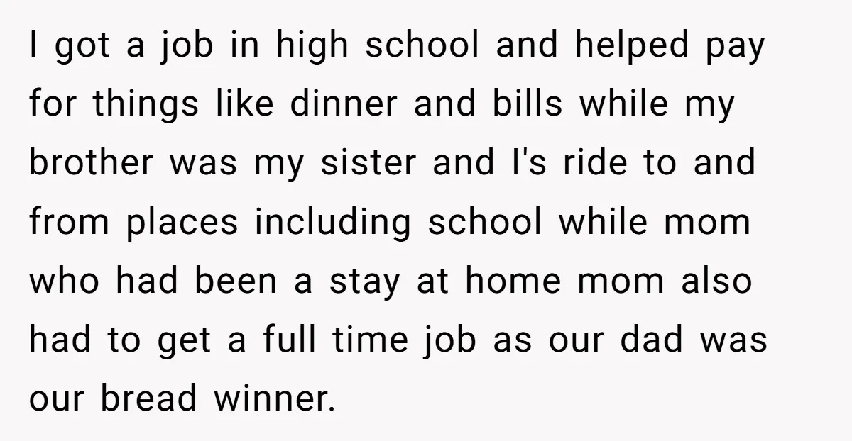 I got a job in high school and helped pay for things like dinner and bills while my brother was my sister and I's ride to and from places including...