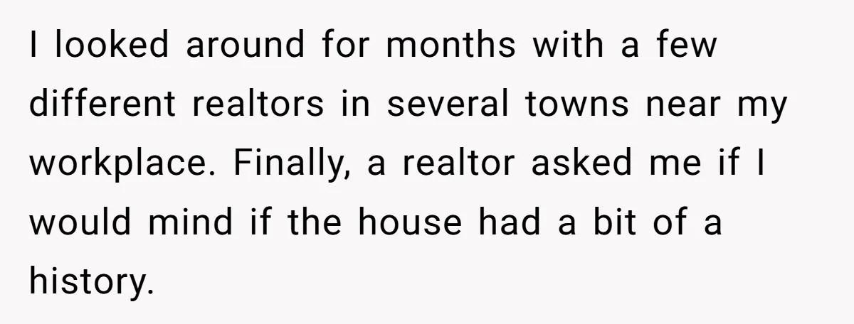 I looked around for months with a few different realtors in several towns near my workplace. Finally, a realtor asked me if I would mind if the house had a...