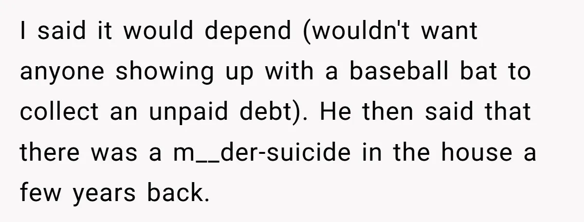 I said it would depend (wouldn't want anyone showing up with a baseball bat to collect an unpaid debt). He then said that there was a m__der-suicide in the house...