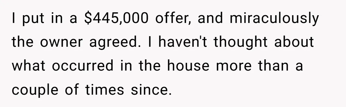 I put in a $445,000 offer, and miraculously the owner agreed. I haven't thought about what occurred in the house more than a couple of times since.