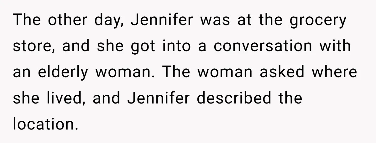 The other day, Jennifer was at the grocery store, and she got into a conversation with an elderly woman. The woman asked where she lived, and Jennifer described the location.