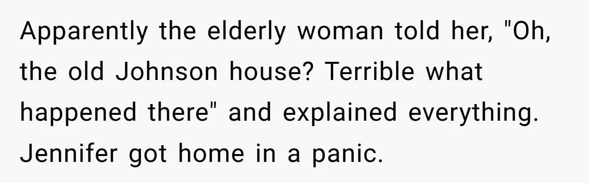 Apparently the elderly woman told her, "Oh, the old Johnson house? Terrible what happened there" and explained everything. Jennifer got home in a panic.