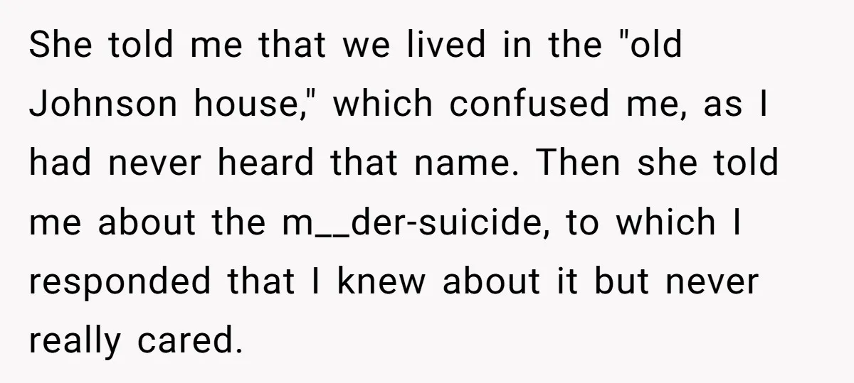 She told me that we lived in the "old Johnson house," which confused me, as I had never heard that name. Then she told me about the m__der-suicide, to which...