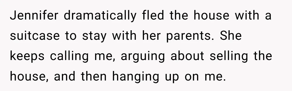 Jennifer dramatically fled the house with a suitcase to stay with her parents. She keeps calling me, arguing about selling the house, and then hanging up on me.