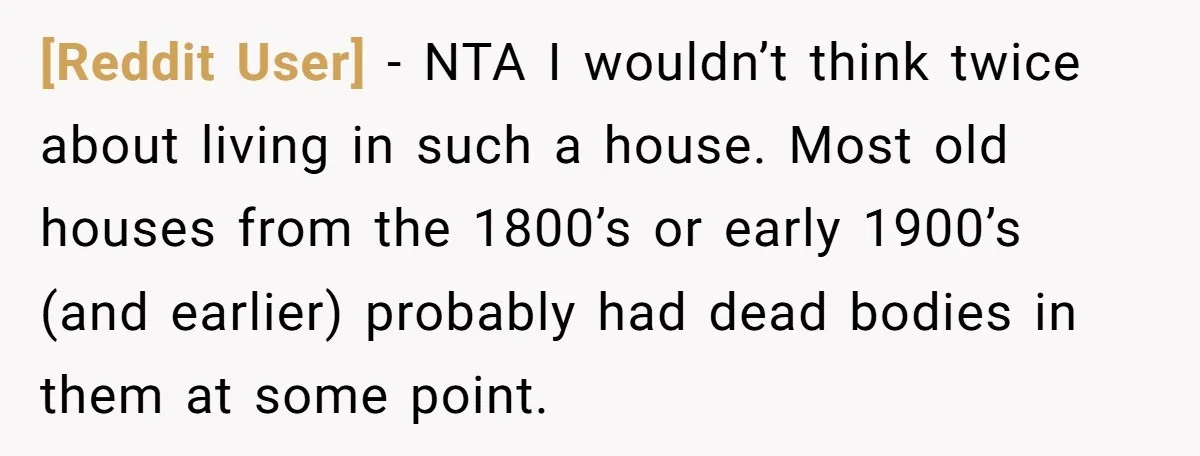 [Reddit User] − NTA I wouldn’t think twice about living in such a house. Most old houses from the 1800’s or early 1900’s (and earlier) probably had dead bodies in...