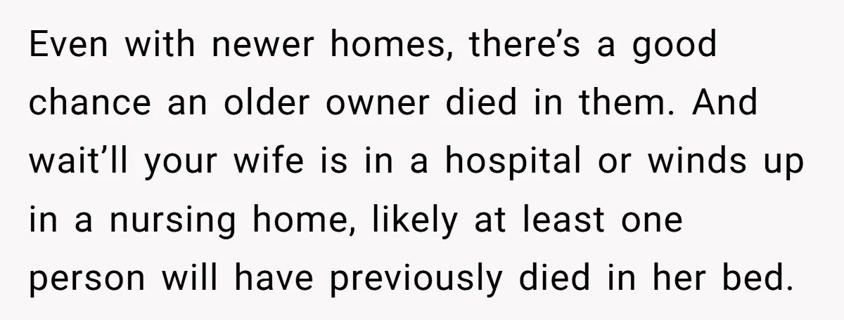 Even with newer homes, there’s a good chance an older owner died in them. And wait’ll your wife is in a hospital or winds up in a nursing home, likely...