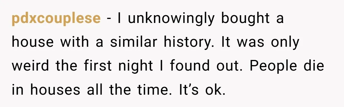 pdxcouplese − I unknowingly bought a house with a similar history. It was only weird the first night I found out. People die in houses all the time. It’s ok.
