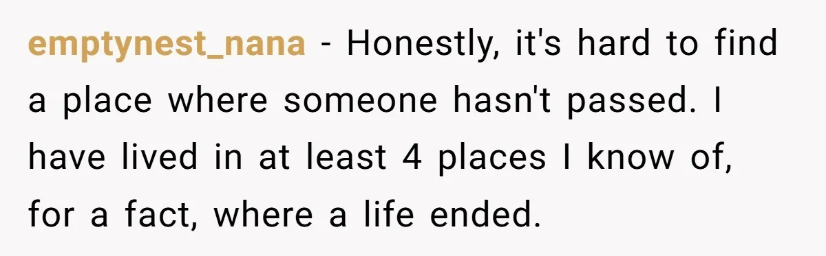 emptynest_nana − Honestly, it's hard to find a place where someone hasn't passed. I have lived in at least 4 places I know of, for a fact, where a life...