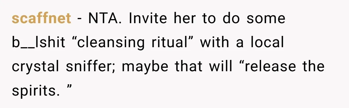 scaffnet − NTA. Invite her to do some b__lshit “cleansing ritual” with a local crystal sniffer; maybe that will “release the spirits. ”
