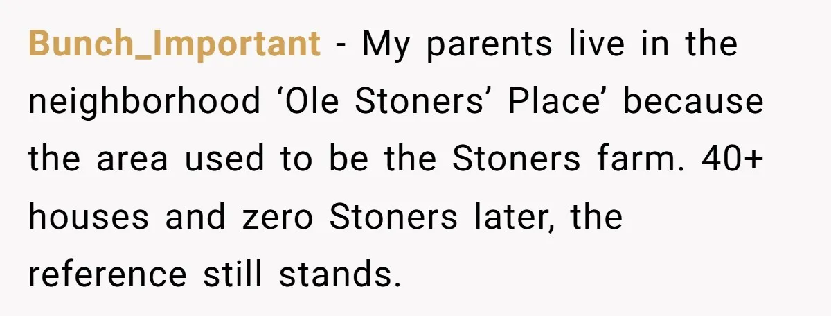 Bunch_Important − My parents live in the neighborhood ‘Ole Stoners’ Place’ because the area used to be the Stoners farm. 40+ houses and zero Stoners later, the reference still stands.