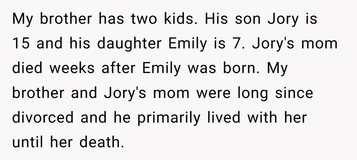 My brother has two kids. His son Jory is 15 and his daughter Emily is 7. Jory's mom died weeks after Emily was born. My brother and Jory's mom were...