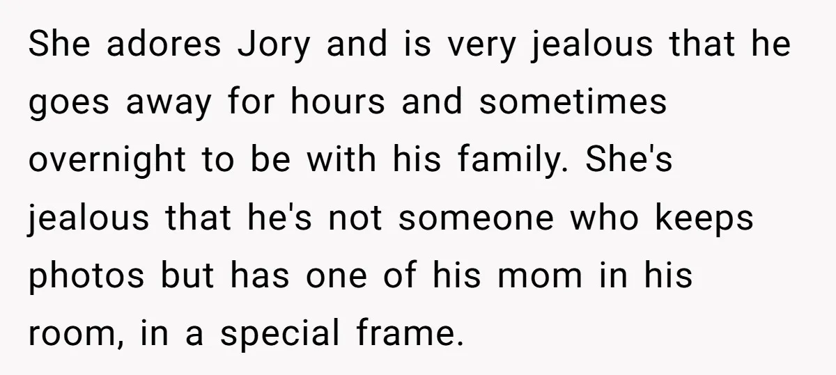 She adores Jory and is very jealous that he goes away for hours and sometimes overnight to be with his family. She's jealous that he's not someone who keeps photos...