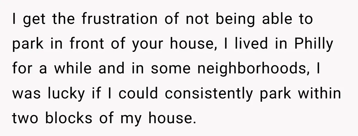 I get the frustration of not being able to park in front of your house, I lived in Philly for a while and in some neighborhoods, I was lucky if...