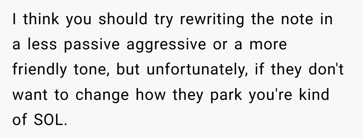 I think you should try rewriting the note in a less passive aggressive or a more friendly tone, but unfortunately, if they don't want to change how they park you're...