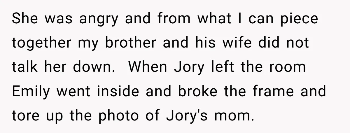 She was angry and from what I can piece together my brother and his wife did not talk her down. When Jory left the room Emily went inside and broke...
