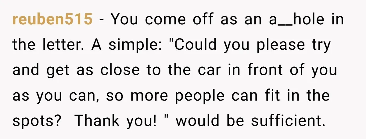 reuben515 − You come off as an a__hole in the letter. A simple: "Could you please try and get as close to the car in front of you as you...