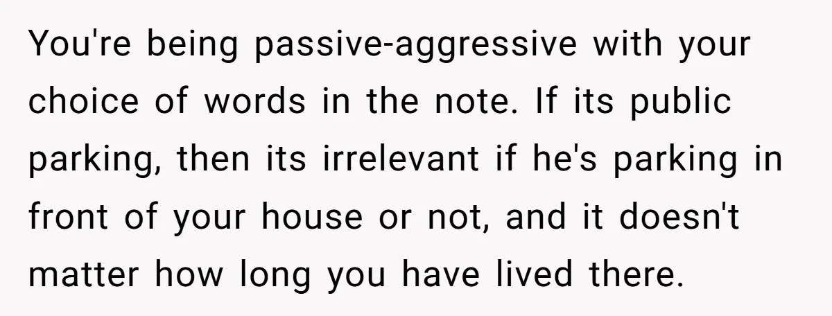 You're being passive-aggressive with your choice of words in the note. If its public parking, then its irrelevant if he's parking in front of your house or not, and it...