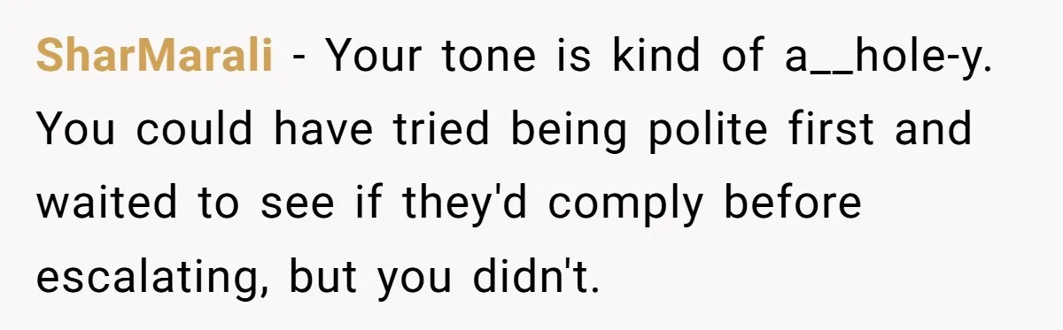 SharMarali − Your tone is kind of a__hole-y. You could have tried being polite first and waited to see if they'd comply before escalating, but you didn't.