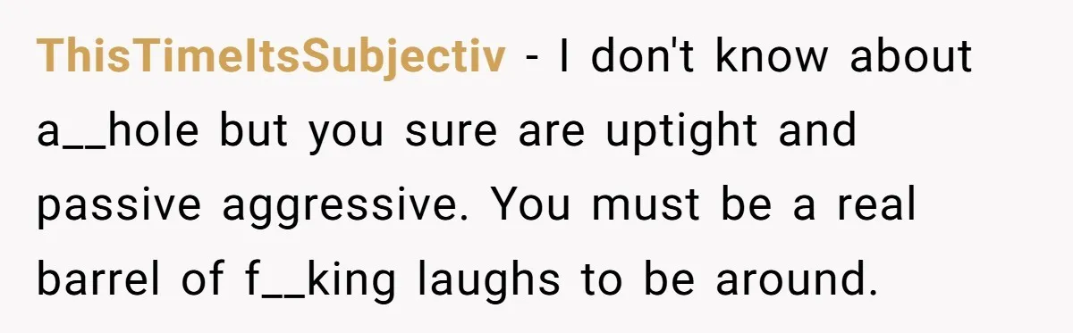 ThisTimeItsSubjectiv − I don't know about a__hole but you sure are uptight and passive aggressive. You must be a real barrel of f__king laughs to be around.