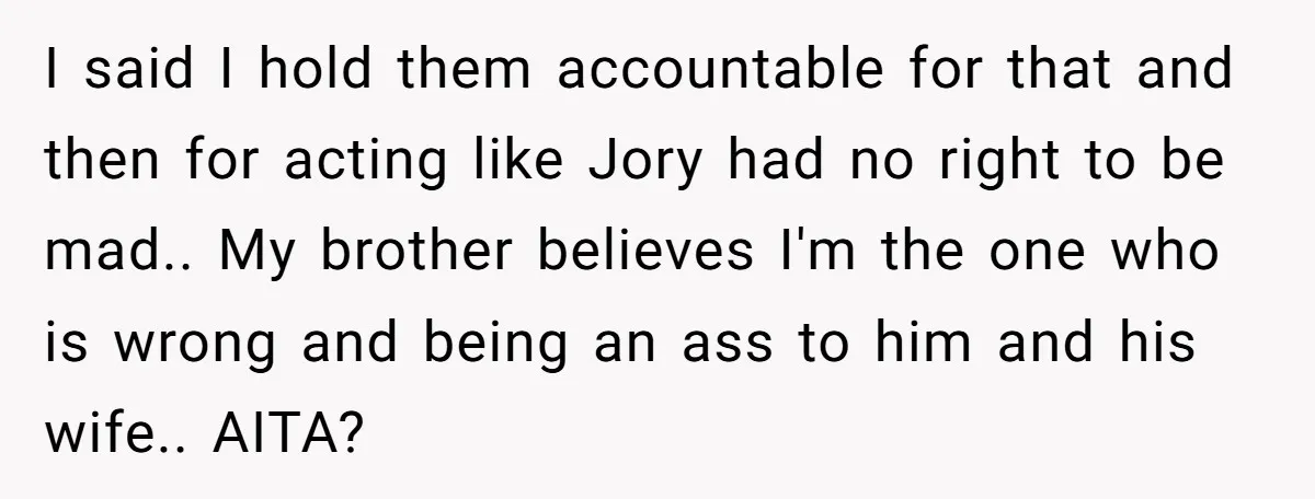 I said I hold them accountable for that and then for acting like Jory had no right to be mad.. My brother believes I'm the one who is wrong and...