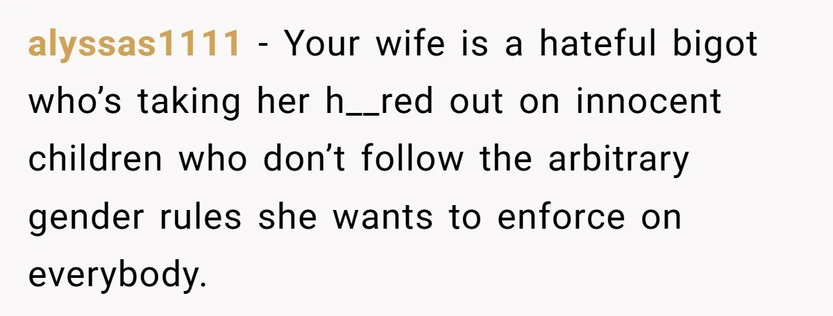 alyssas1111 − Your wife is a hateful bigot who’s taking her h__red out on innocent children who don’t follow the arbitrary gender rules she wants to enforce on everybody.