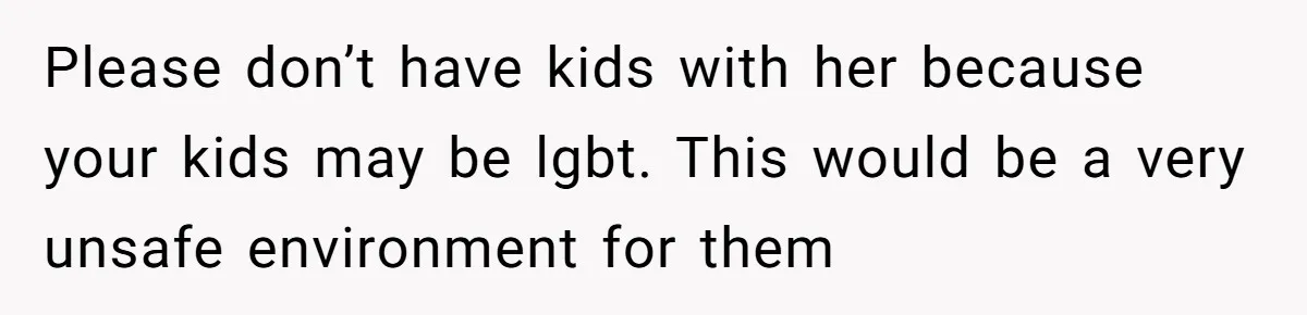 Please don’t have kids with her because your kids may be lgbt. This would be a very unsafe environment for them