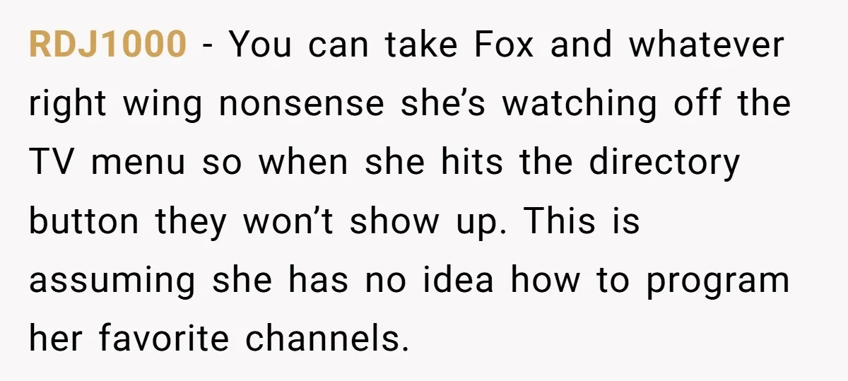 RDJ1000 − You can take Fox and whatever right wing nonsense she’s watching off the TV menu so when she hits the directory button they won’t show up. This is...