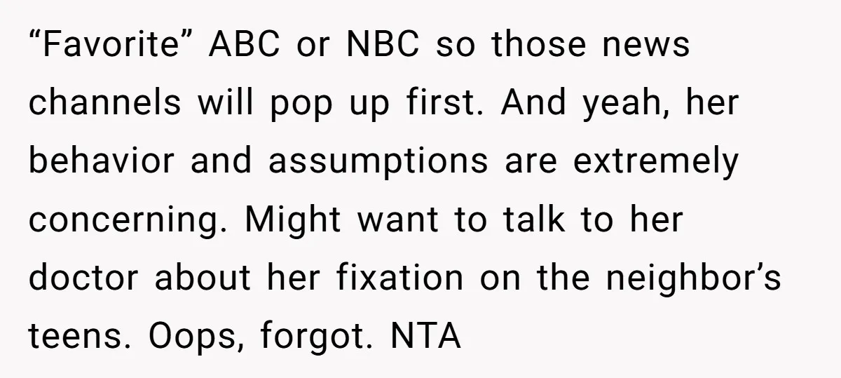 “Favorite” ABC or NBC so those news channels will pop up first. And yeah, her behavior and assumptions are extremely concerning. Might want to talk to her doctor about her...
