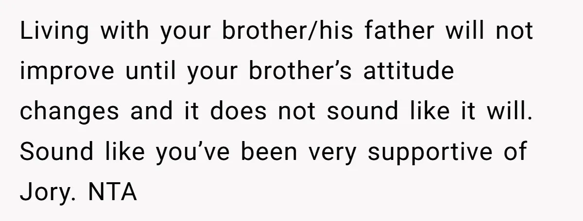 Living with your brother/his father will not improve until your brother’s attitude changes and it does not sound like it will. Sound like you’ve been very supportive of Jory. NTA