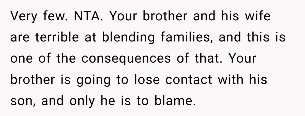 Very few. NTA. Your brother and his wife are terrible at blending families, and this is one of the consequences of that. Your brother is going to lose contact with...