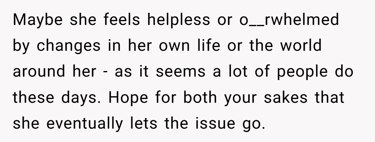 Maybe she feels helpless or o__rwhelmed by changes in her own life or the world around her - as it seems a lot of people do these days. Hope for...